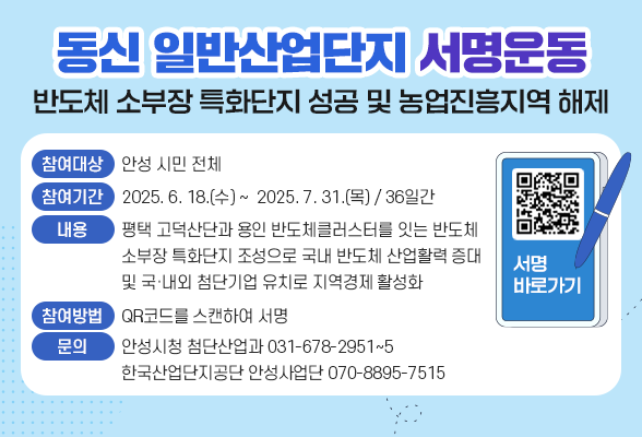 동신 일반산업단지(반도체 소부장 특화단지 성공 및 농업진흥지역 해제) 서명운동 ▶ 참여대상: 안성 시민 전체 ▶ 참여기간: 2025. 6. 18.(수) ~ 2025. 7. 31.(목) / 36일간 ▶ 내 용: 평택 고덕산단과 용인 반도체클러스터를 잇는 반도체 소부장 특화단지 조성으로 국내 반도체 산업활력 증대 및 국&middot;내외 첨단기업 유치로 지역경제 활성화 ▶ 참여방법: QR코드를 스캔하여 서명 ▶ 문 의: 안성시청 첨단산업과(031-678-2951~5), 한국산업단지공단 안성사업단(070-8895-7515)